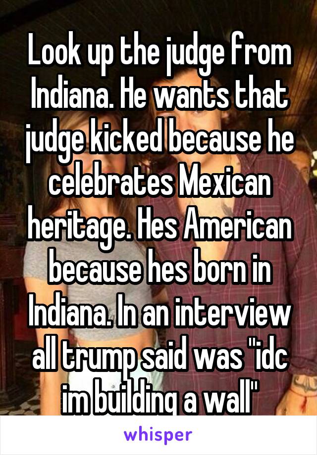 Look up the judge from Indiana. He wants that judge kicked because he celebrates Mexican heritage. Hes American because hes born in Indiana. In an interview all trump said was "idc im building a wall"