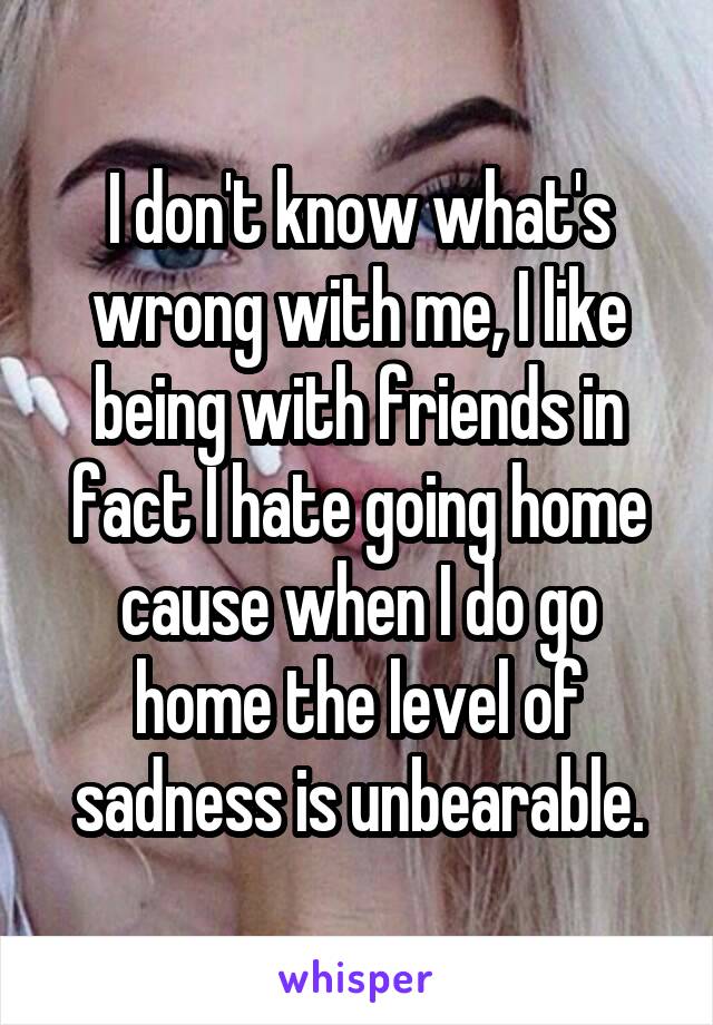 I don't know what's wrong with me, I like being with friends in fact I hate going home cause when I do go home the level of sadness is unbearable.