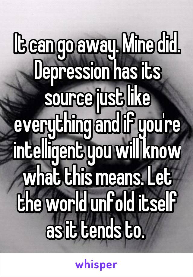 It can go away. Mine did. Depression has its source just like everything and if you're intelligent you will know what this means. Let the world unfold itself as it tends to. 
