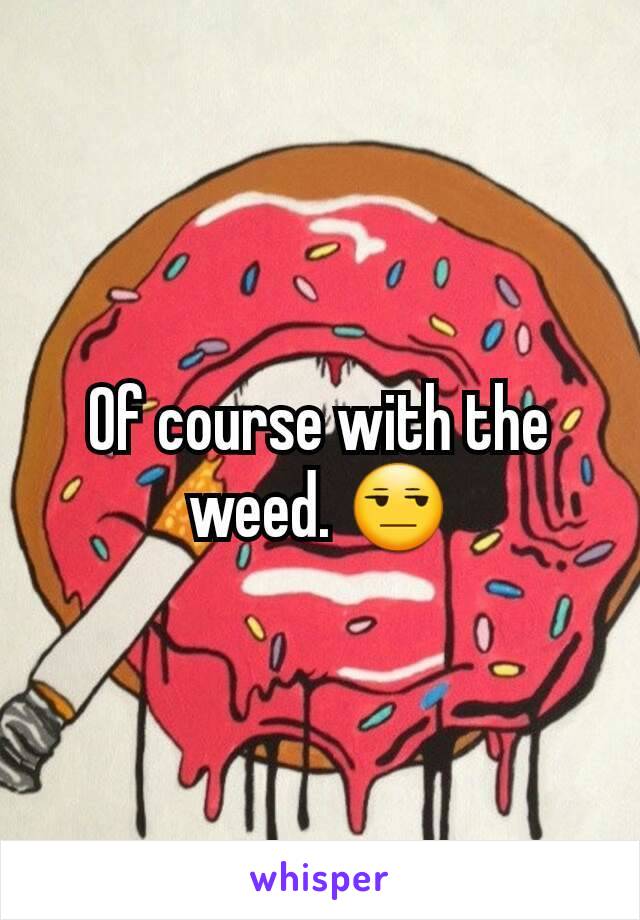 Of course with the weed. 😒