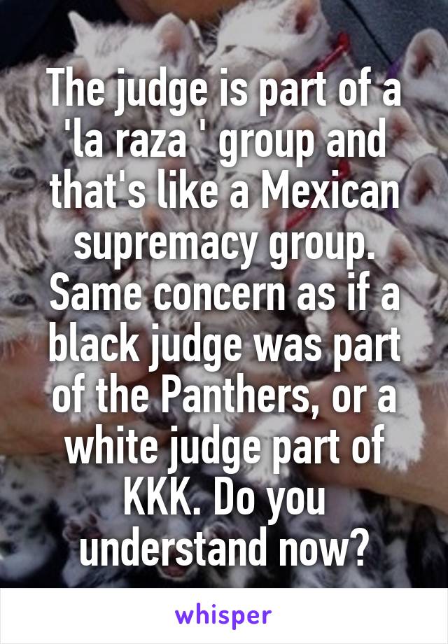 The judge is part of a 'la raza ' group and that's like a Mexican supremacy group. Same concern as if a black judge was part of the Panthers, or a white judge part of KKK. Do you understand now?