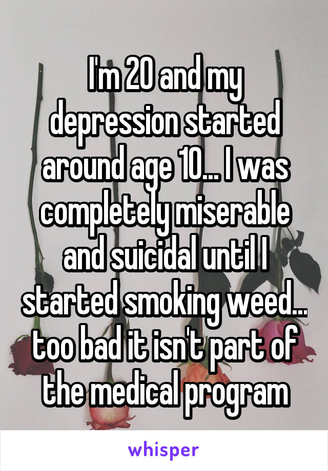 I'm 20 and my depression started around age 10... I was completely miserable and suicidal until I started smoking weed... too bad it isn't part of the medical program