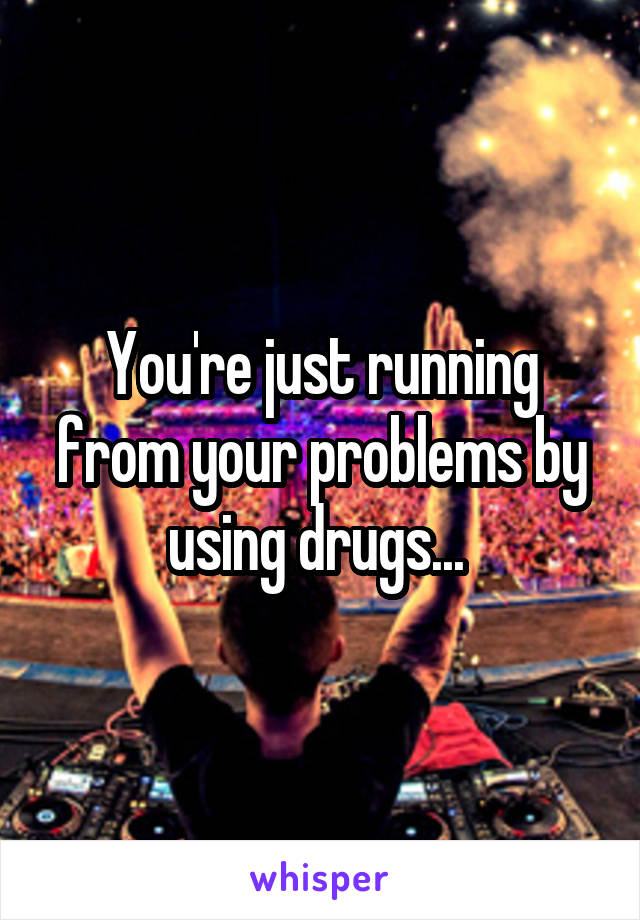You're just running from your problems by using drugs... 