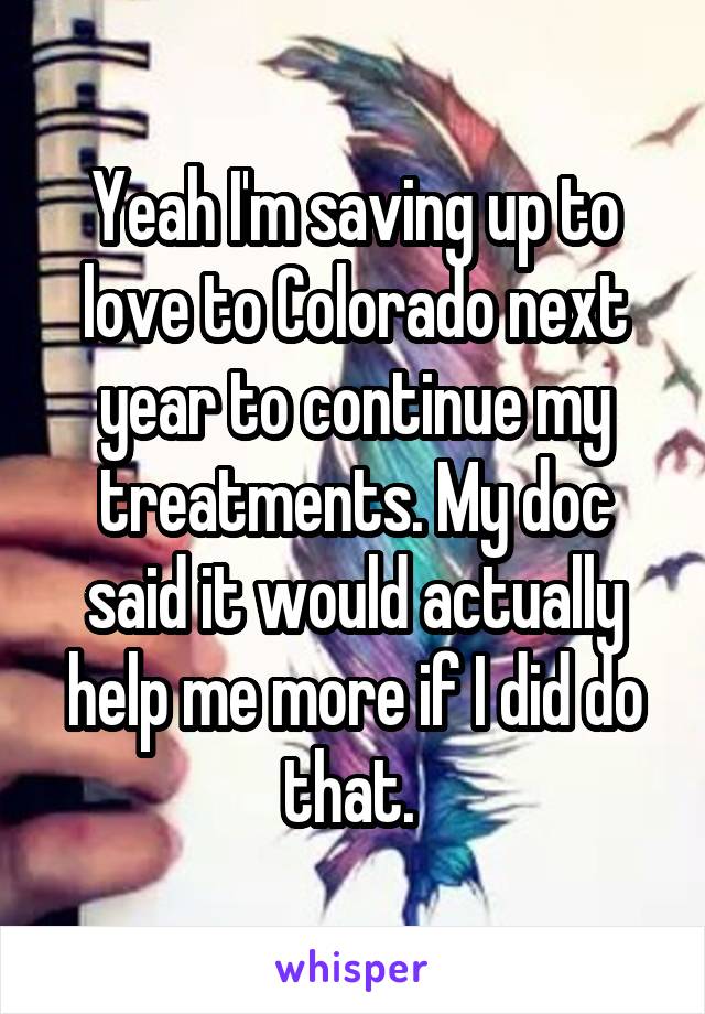 Yeah I'm saving up to love to Colorado next year to continue my treatments. My doc said it would actually help me more if I did do that. 
