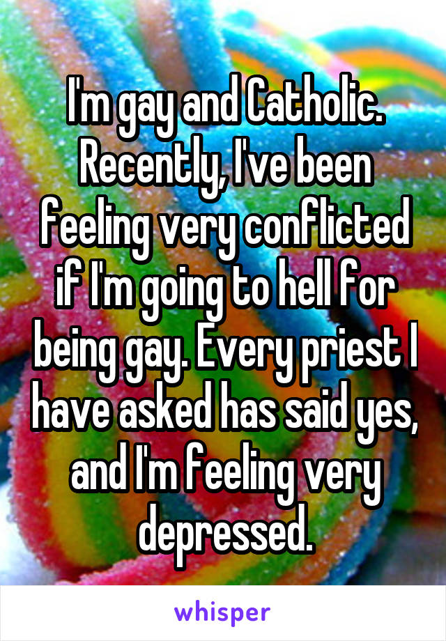 I'm gay and Catholic. Recently, I've been feeling very conflicted if I'm going to hell for being gay. Every priest I have asked has said yes, and I'm feeling very depressed.