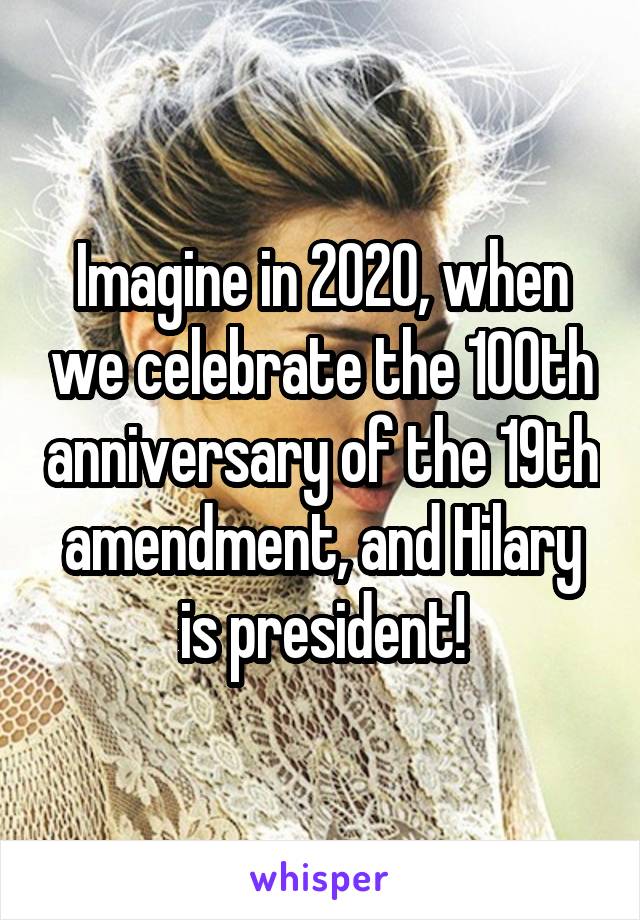 Imagine in 2020, when we celebrate the 100th anniversary of the 19th amendment, and Hilary is president!