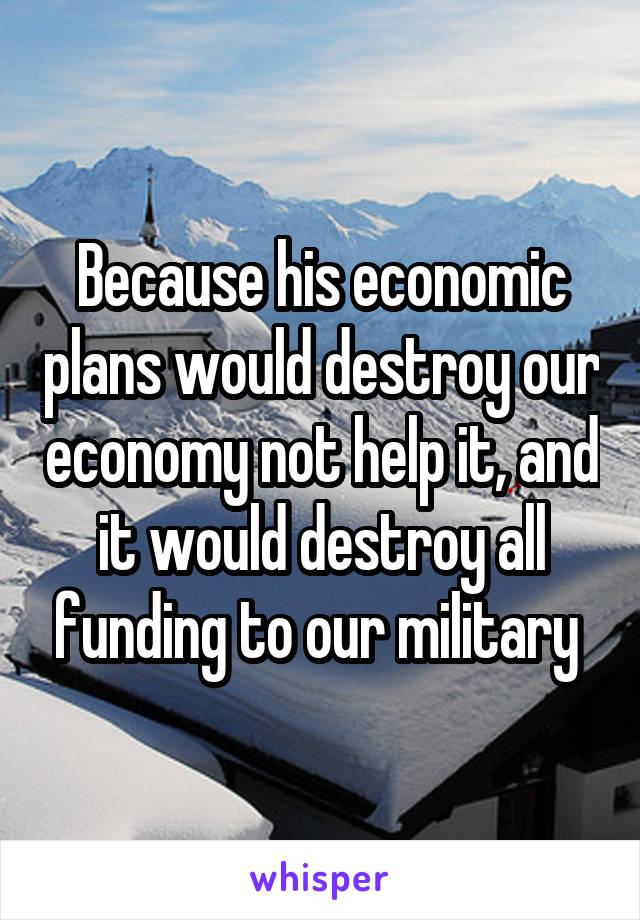 Because his economic plans would destroy our economy not help it, and it would destroy all funding to our military 