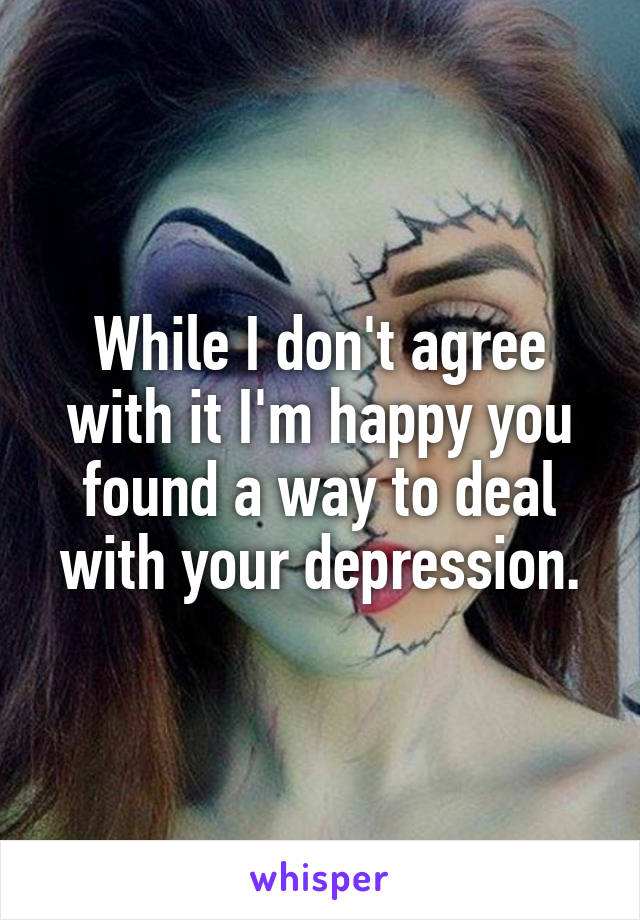 While I don't agree with it I'm happy you found a way to deal with your depression.