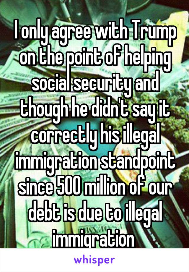 I only agree with Trump on the point of helping social security and though he didn't say it correctly his illegal immigration standpoint since 500 million of our debt is due to illegal immigration 