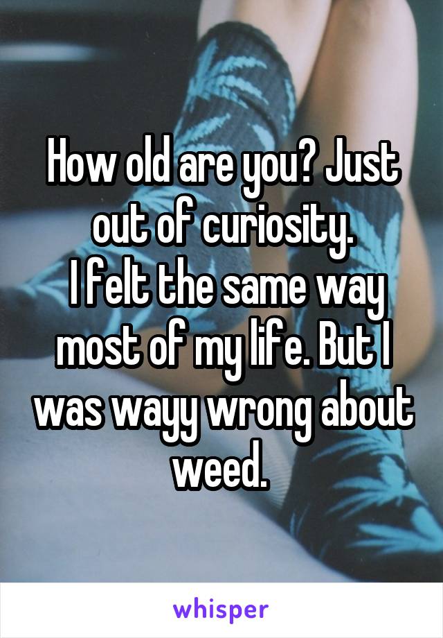 How old are you? Just out of curiosity.
 I felt the same way most of my life. But I was wayy wrong about weed. 