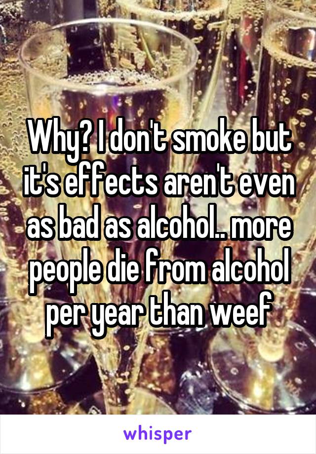 Why? I don't smoke but it's effects aren't even as bad as alcohol.. more people die from alcohol per year than weef
