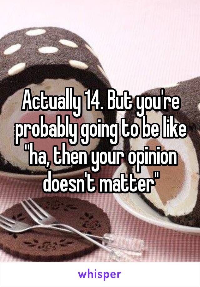 Actually 14. But you're probably going to be like "ha, then your opinion doesn't matter"