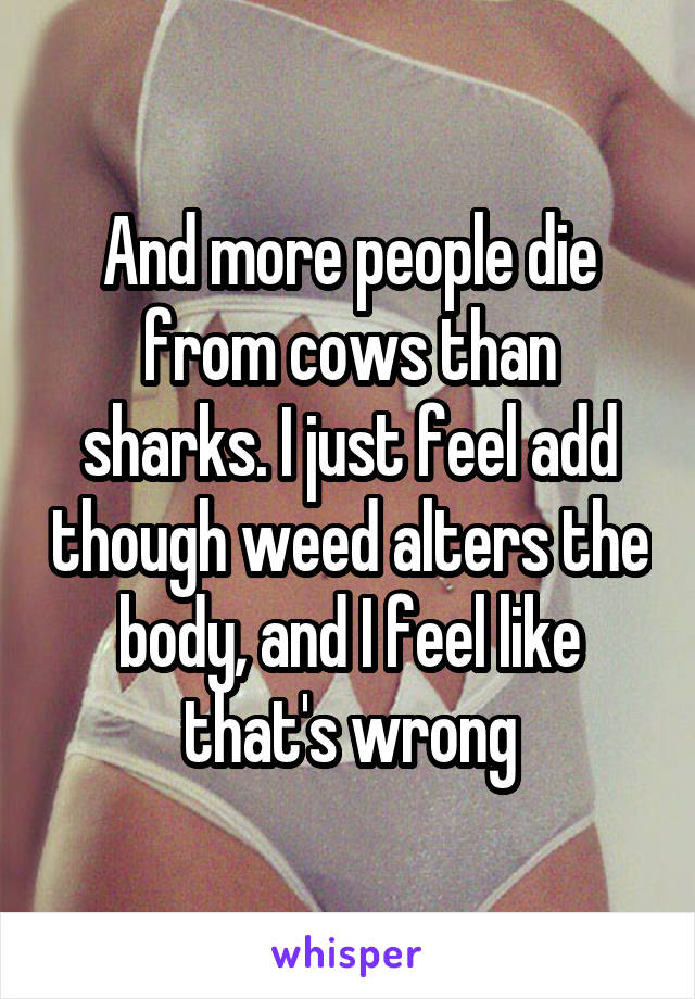 And more people die from cows than sharks. I just feel add though weed alters the body, and I feel like that's wrong