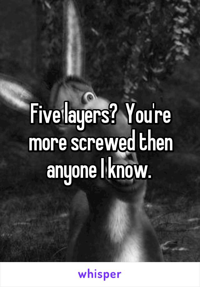 Five layers?  You're more screwed then anyone I know. 