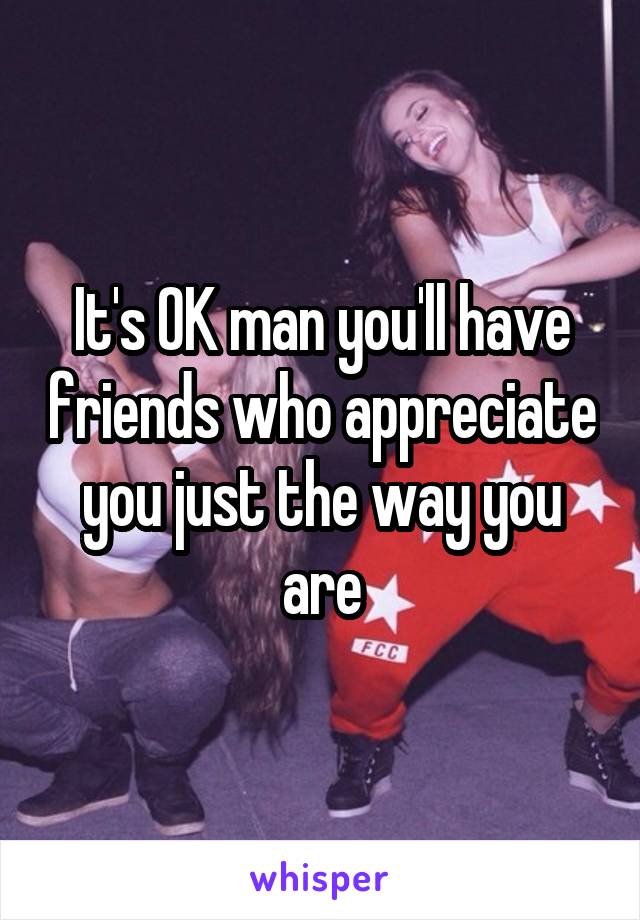 It's OK man you'll have friends who appreciate you just the way you are