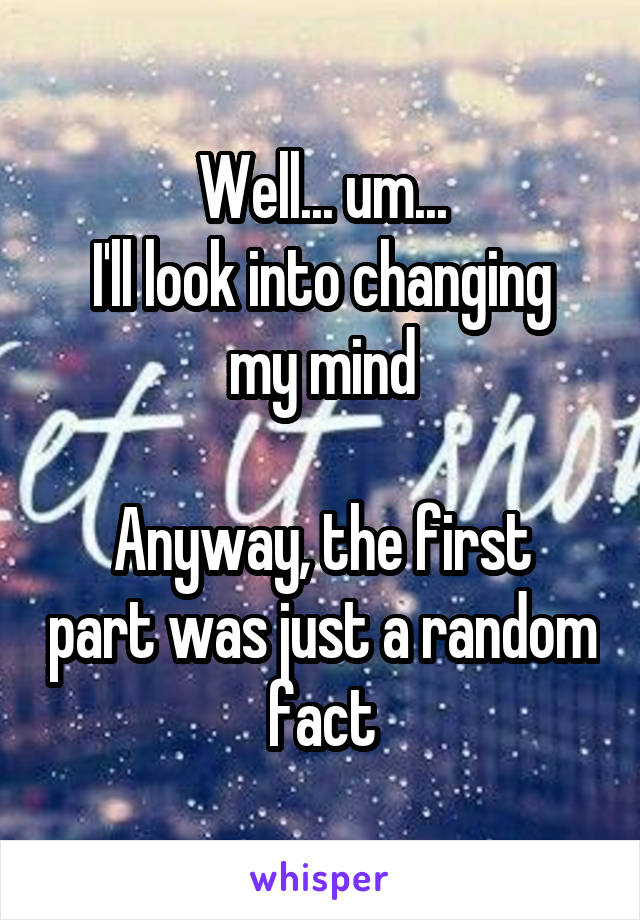 Well... um...
I'll look into changing my mind

Anyway, the first part was just a random fact