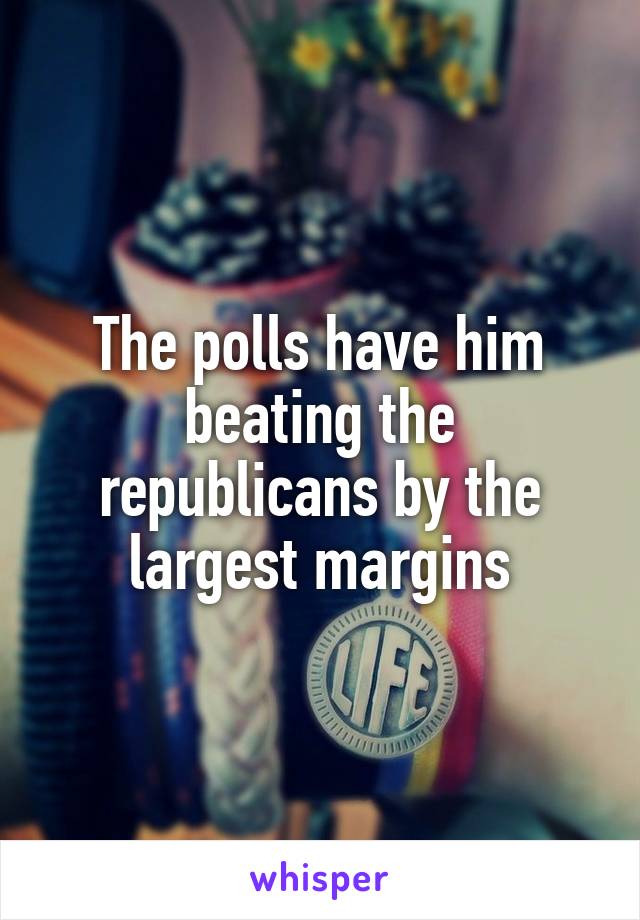 The polls have him beating the republicans by the largest margins