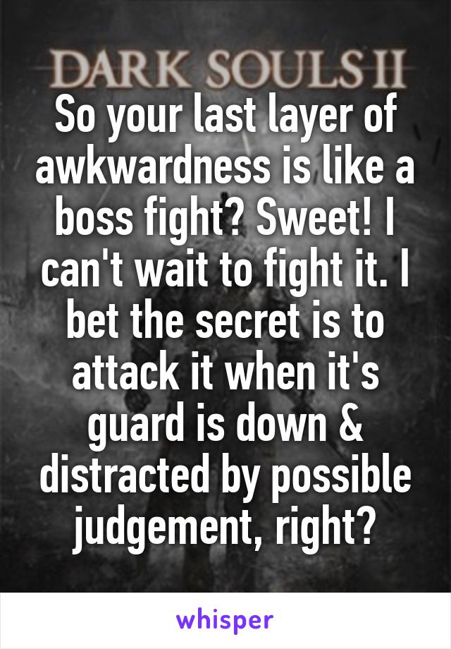 So your last layer of awkwardness is like a boss fight? Sweet! I can't wait to fight it. I bet the secret is to attack it when it's guard is down & distracted by possible judgement, right?