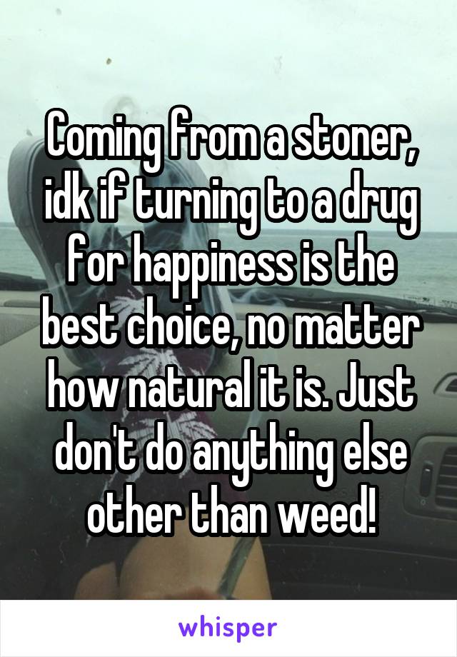 Coming from a stoner, idk if turning to a drug for happiness is the best choice, no matter how natural it is. Just don't do anything else other than weed!