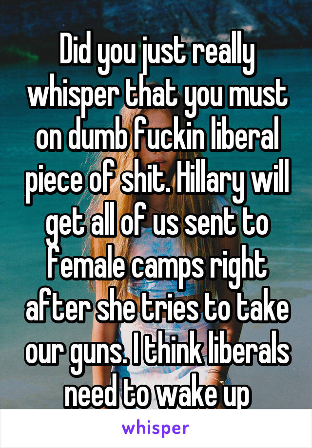 Did you just really whisper that you must on dumb fuckin liberal piece of shit. Hillary will get all of us sent to female camps right after she tries to take our guns. I think liberals need to wake up