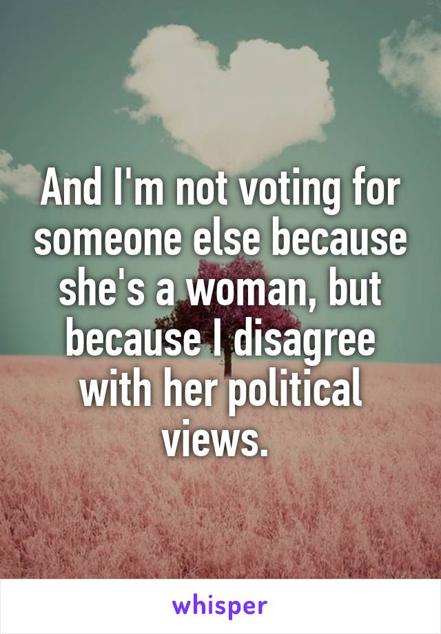 And I'm not voting for someone else because she's a woman, but because I disagree with her political views. 