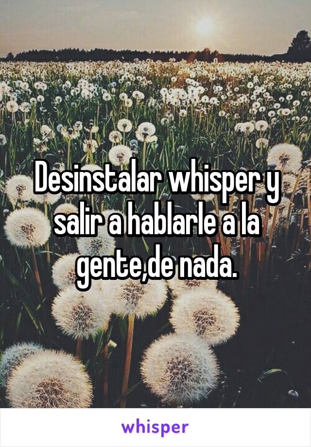 Desinstalar whisper y salir a hablarle a la gente,de nada.