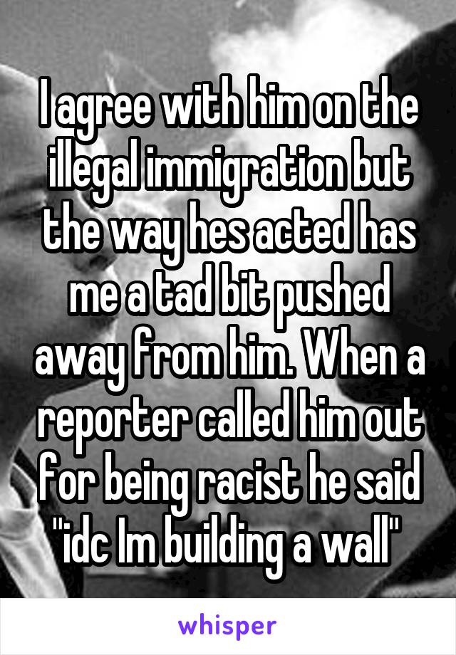 I agree with him on the illegal immigration but the way hes acted has me a tad bit pushed away from him. When a reporter called him out for being racist he said "idc Im building a wall" 