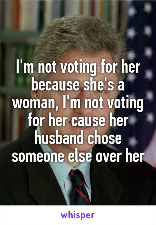 I'm not voting for her because she's a woman, I'm not voting for her cause her husband chose someone else over her