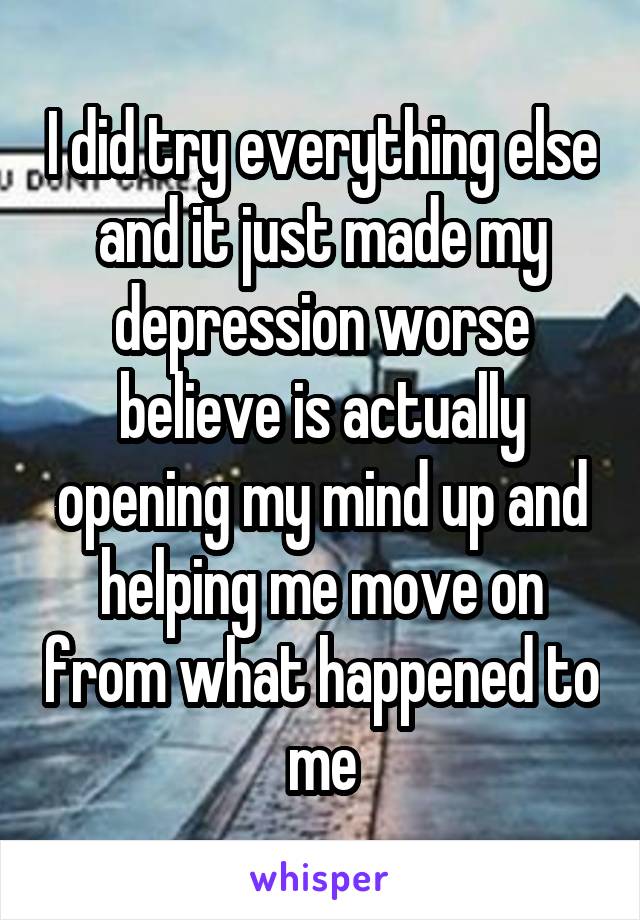 I did try everything else and it just made my depression worse believe is actually opening my mind up and helping me move on from what happened to me