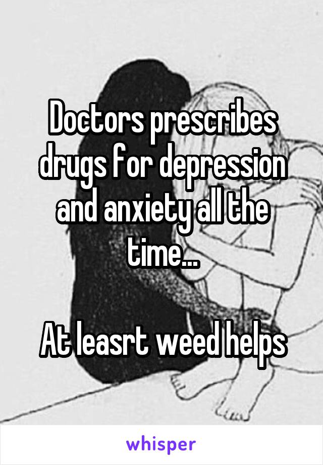 Doctors prescribes drugs for depression and anxiety all the time...

At leasrt weed helps