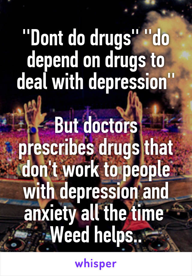 ''Dont do drugs'' ''do depend on drugs to deal with depression''

But doctors prescribes drugs that don't work to people with depression and anxiety all the time 
Weed helps..