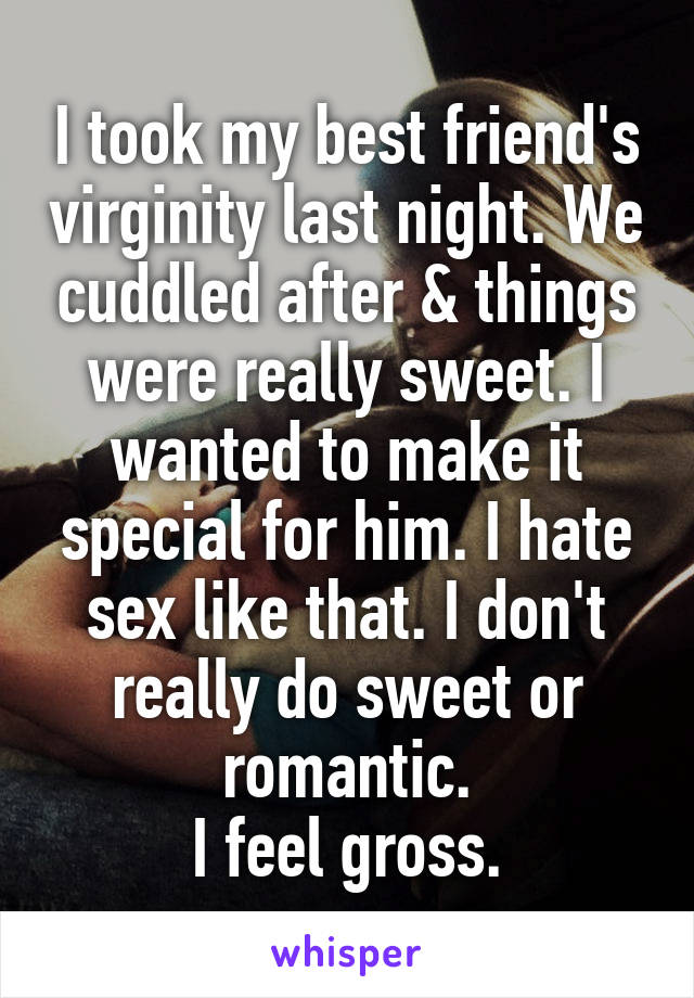 I took my best friend's virginity last night. We cuddled after & things were really sweet. I wanted to make it special for him. I hate sex like that. I don't really do sweet or romantic.
I feel gross.