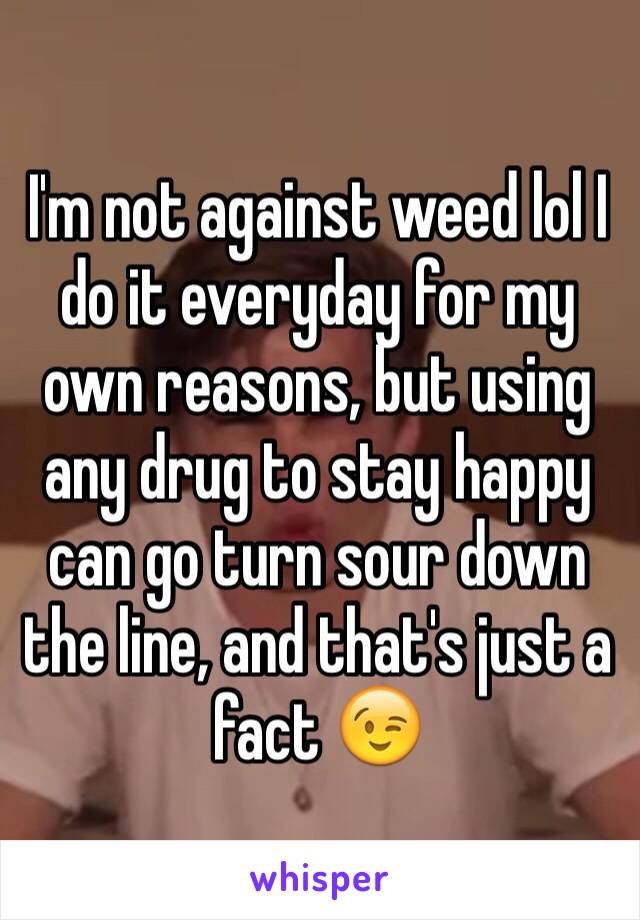 I'm not against weed lol I do it everyday for my own reasons, but using any drug to stay happy can go turn sour down the line, and that's just a fact 😉