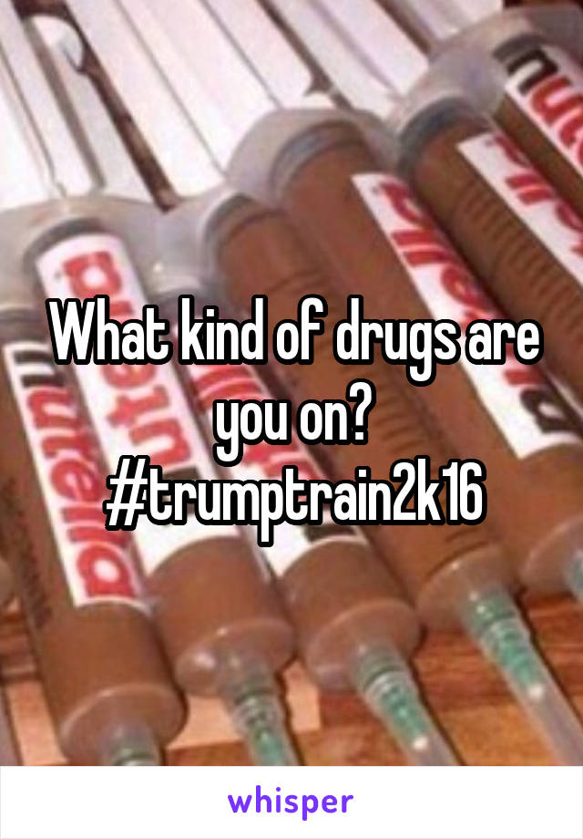 What kind of drugs are you on?
#trumptrain2k16