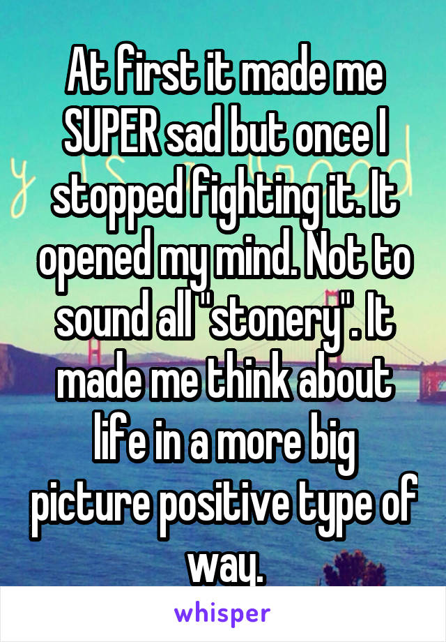 At first it made me SUPER sad but once I stopped fighting it. It opened my mind. Not to sound all "stonery". It made me think about life in a more big picture positive type of way.