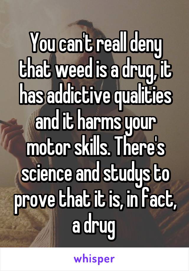 You can't reall deny that weed is a drug, it has addictive qualities and it harms your motor skills. There's science and studys to prove that it is, in fact, a drug 