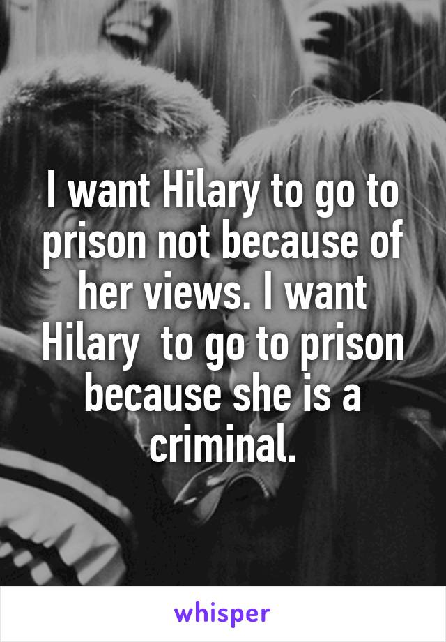 I want Hilary to go to prison not because of her views. I want Hilary  to go to prison because she is a criminal.