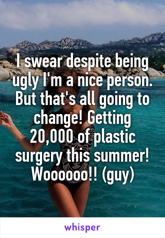 I swear despite being ugly I'm a nice person. But that's all going to change! Getting 20,000 of plastic surgery this summer! Woooooo!! (guy)