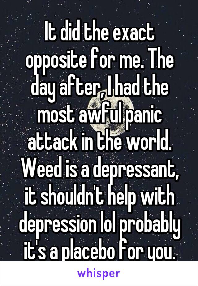 It did the exact opposite for me. The day after, I had the most awful panic attack in the world. Weed is a depressant, it shouldn't help with depression lol probably it's a placebo for you.
