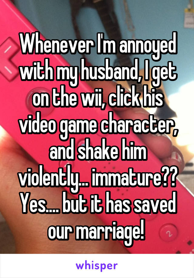 Whenever I'm annoyed with my husband, I get on the wii, click his video game character, and shake him violently... immature?? Yes.... but it has saved our marriage! 