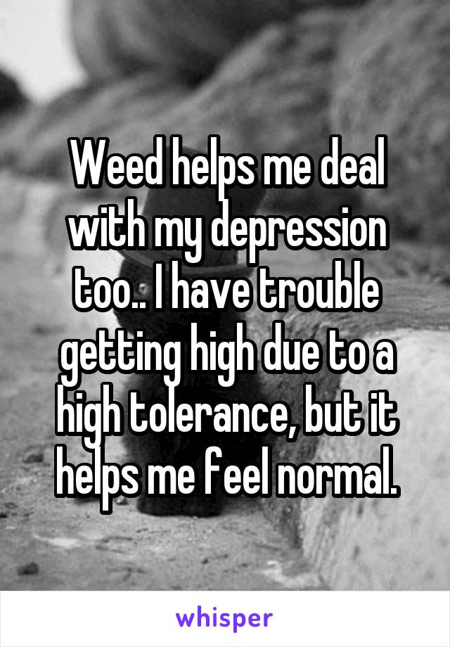 Weed helps me deal with my depression too.. I have trouble getting high due to a high tolerance, but it helps me feel normal.