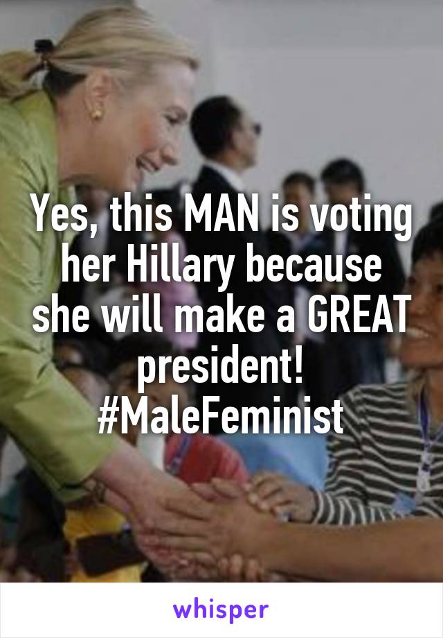 Yes, this MAN is voting her Hillary because she will make a GREAT president! #MaleFeminist