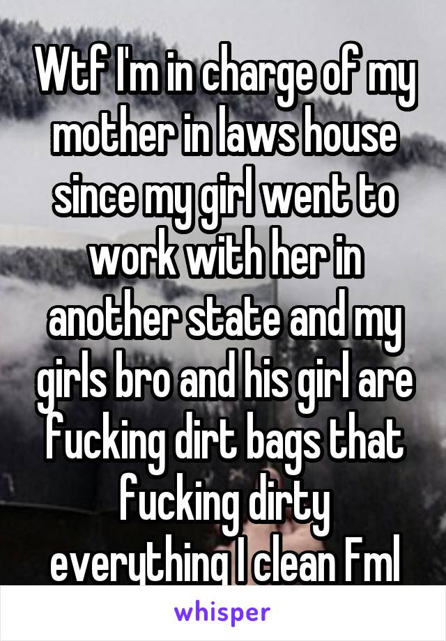 Wtf I'm in charge of my mother in laws house since my girl went to work with her in another state and my girls bro and his girl are fucking dirt bags that fucking dirty everything I clean Fml