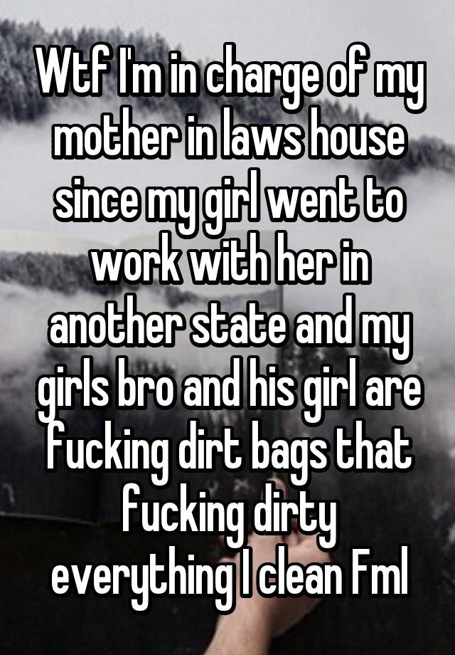 Wtf I'm in charge of my mother in laws house since my girl went to work with her in another state and my girls bro and his girl are fucking dirt bags that fucking dirty everything I clean Fml