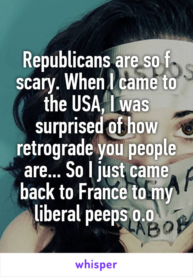 Republicans are so f scary. When I came to the USA, I was surprised of how retrograde you people are... So I just came back to France to my liberal peeps o.o 