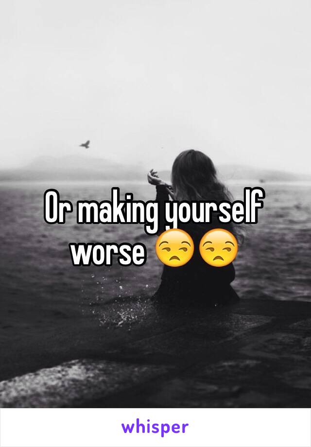 Or making yourself worse 😒😒