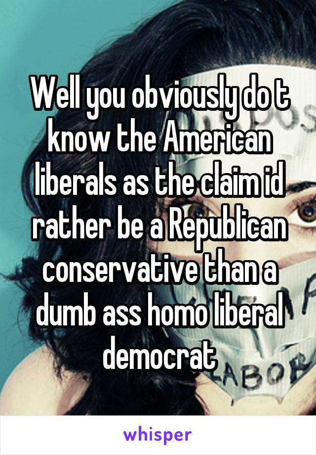 Well you obviously do t know the American liberals as the claim id rather be a Republican conservative than a dumb ass homo liberal democrat