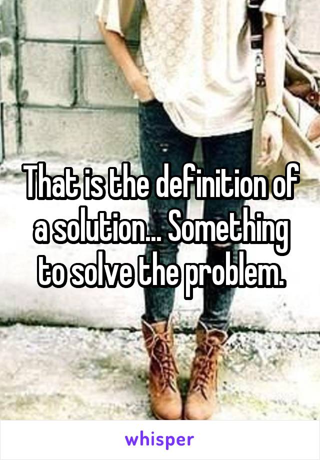 That is the definition of a solution... Something to solve the problem.