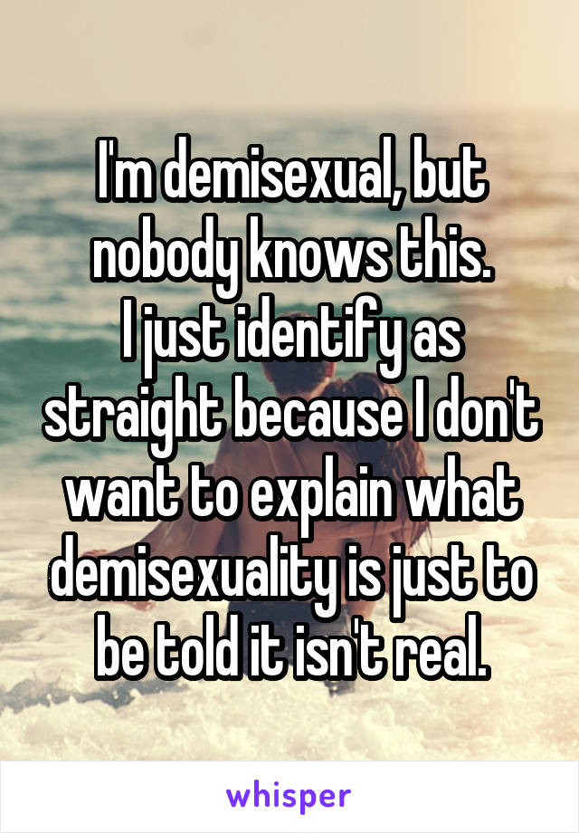 I'm demisexual, but nobody knows this.
I just identify as straight because I don't want to explain what demisexuality is just to be told it isn't real.