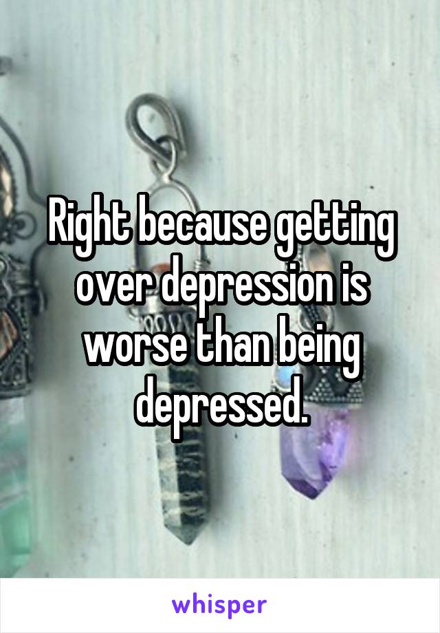 Right because getting over depression is worse than being depressed.